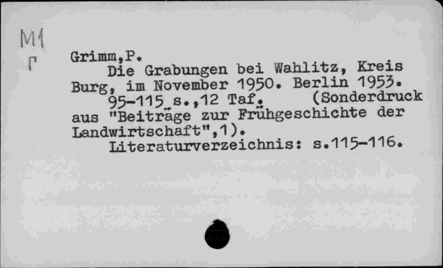 ﻿M1
P Grimm,P.
Die Grabungen bei Wahlitz, Kreis Burg, im November 1950. Berlin 1953« 95-115 s.,12 Taf. (Sonderdruck aus "Beitrage zur Frühgeschichte der Landwirtschaft",1).
Literaturverzeichnis: s.115-1 '©•